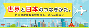 世界と日本のつなぎかた。～外国とかかわる仕事って、どんな感じ？～